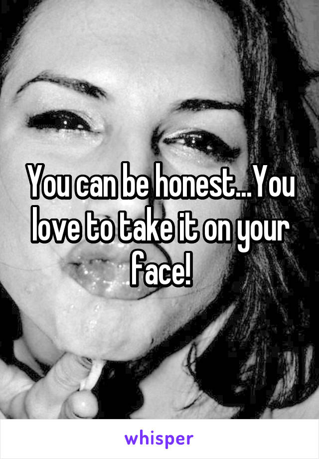 You can be honest...You love to take it on your face!