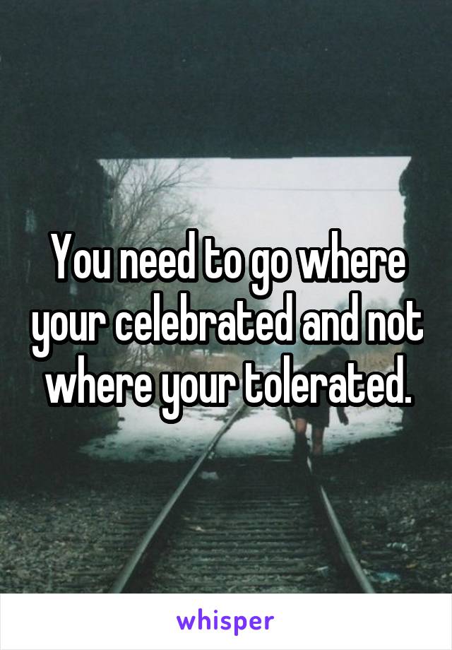 You need to go where your celebrated and not where your tolerated.
