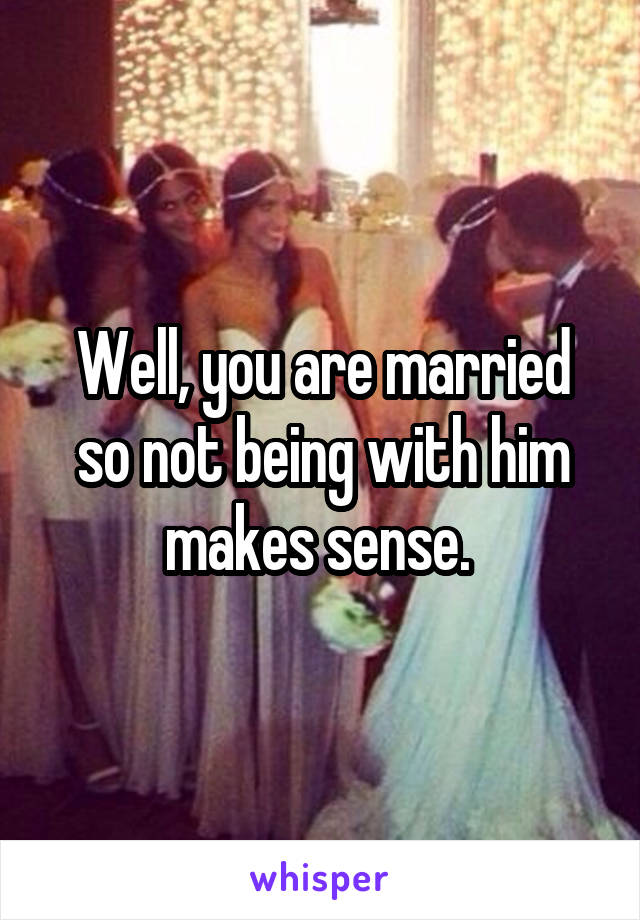 Well, you are married so not being with him makes sense. 