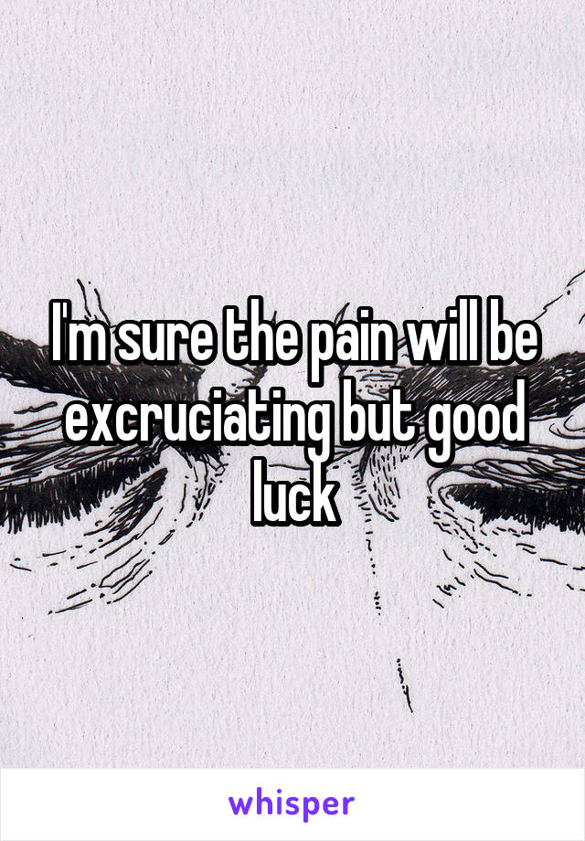 I'm sure the pain will be excruciating but good luck