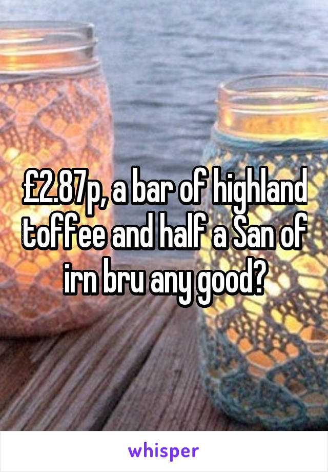 £2.87p, a bar of highland toffee and half a San of irn bru any good?