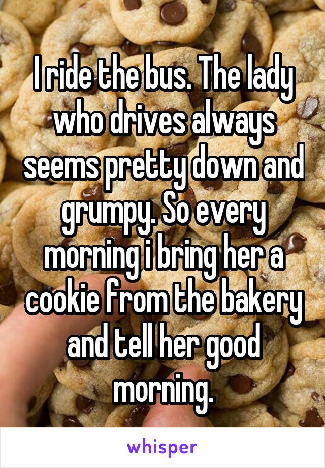 I ride the bus. The lady who drives always seems pretty down and grumpy. So every morning i bring her a cookie from the bakery and tell her good morning.