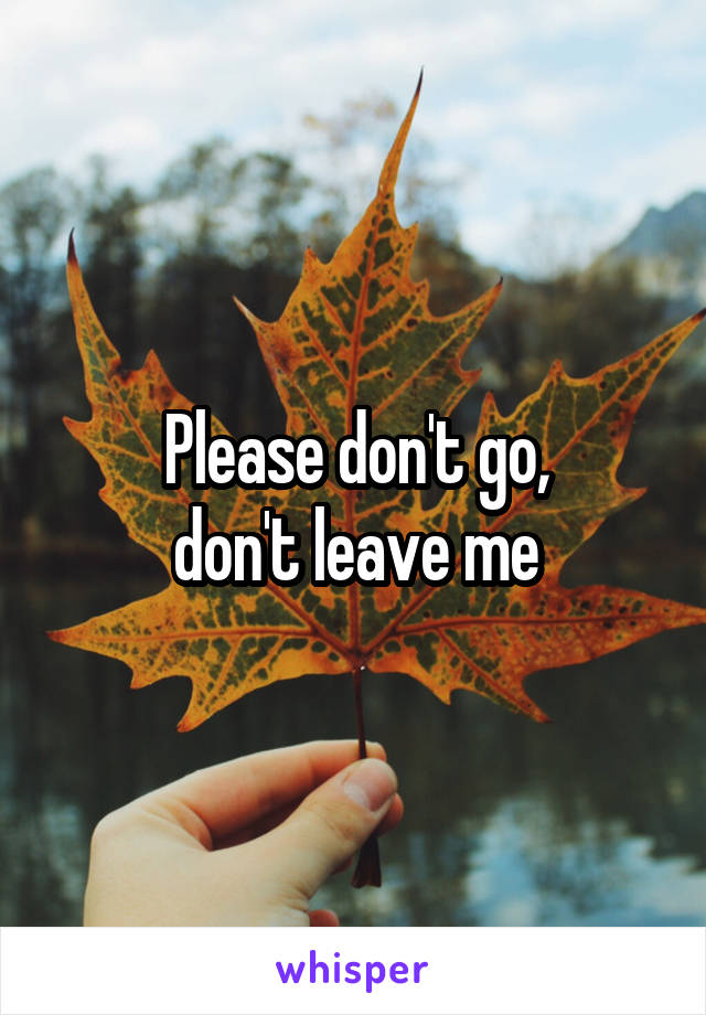 Please don't go,
don't leave me