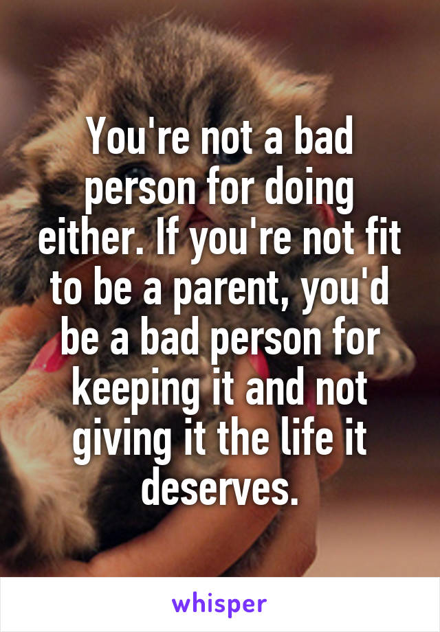You're not a bad person for doing either. If you're not fit to be a parent, you'd be a bad person for keeping it and not giving it the life it deserves.
