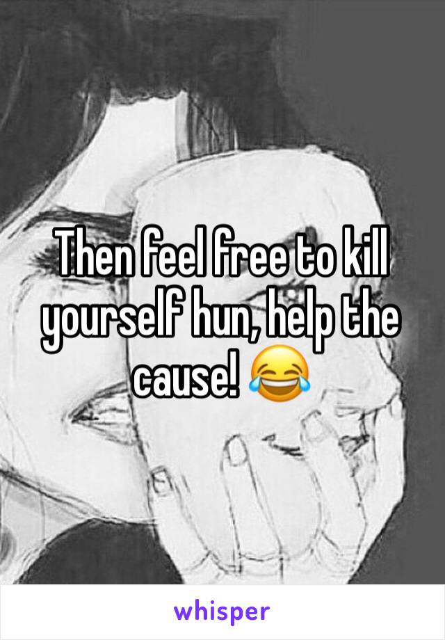 Then feel free to kill yourself hun, help the cause! 😂