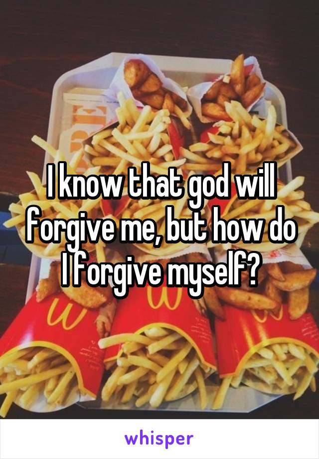 I know that god will forgive me, but how do I forgive myself?