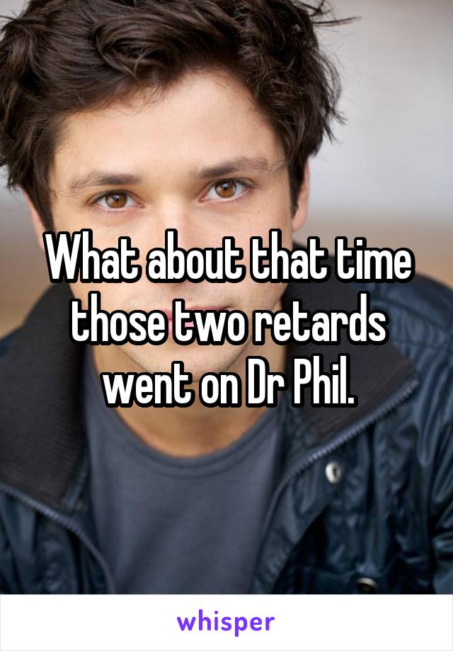 What about that time those two retards went on Dr Phil.