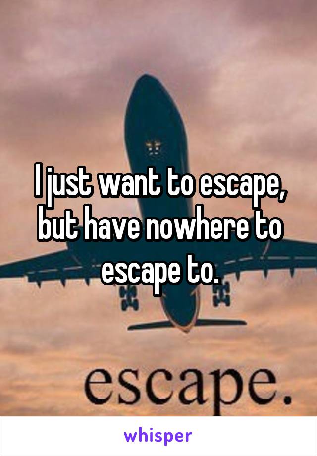 I just want to escape, but have nowhere to escape to.