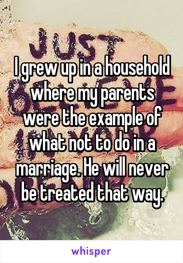 I grew up in a household where my parents were the example of what not to do in a marriage. He will never be treated that way.