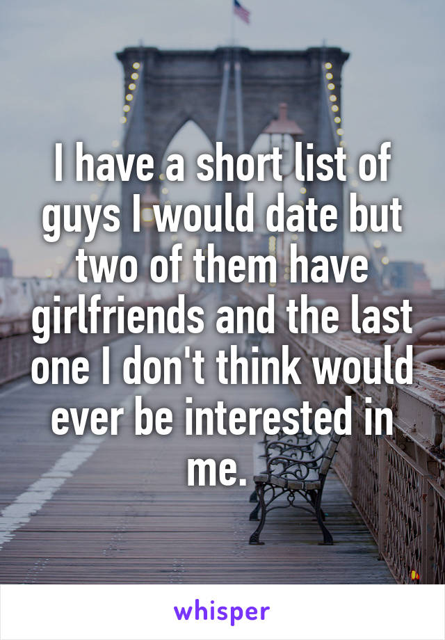 I have a short list of guys I would date but two of them have girlfriends and the last one I don't think would ever be interested in me. 