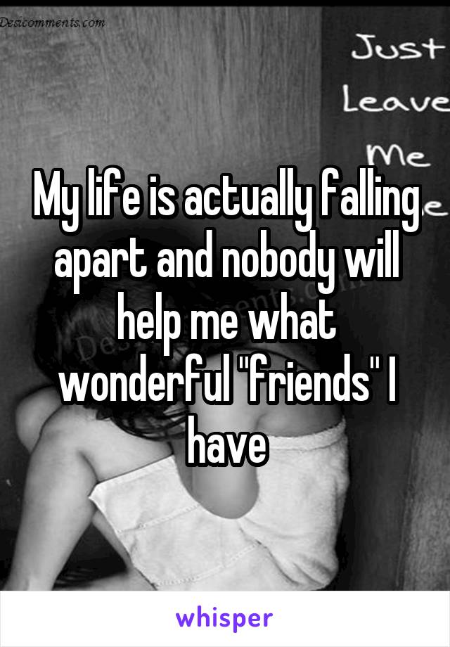 My life is actually falling apart and nobody will help me what wonderful "friends" I have