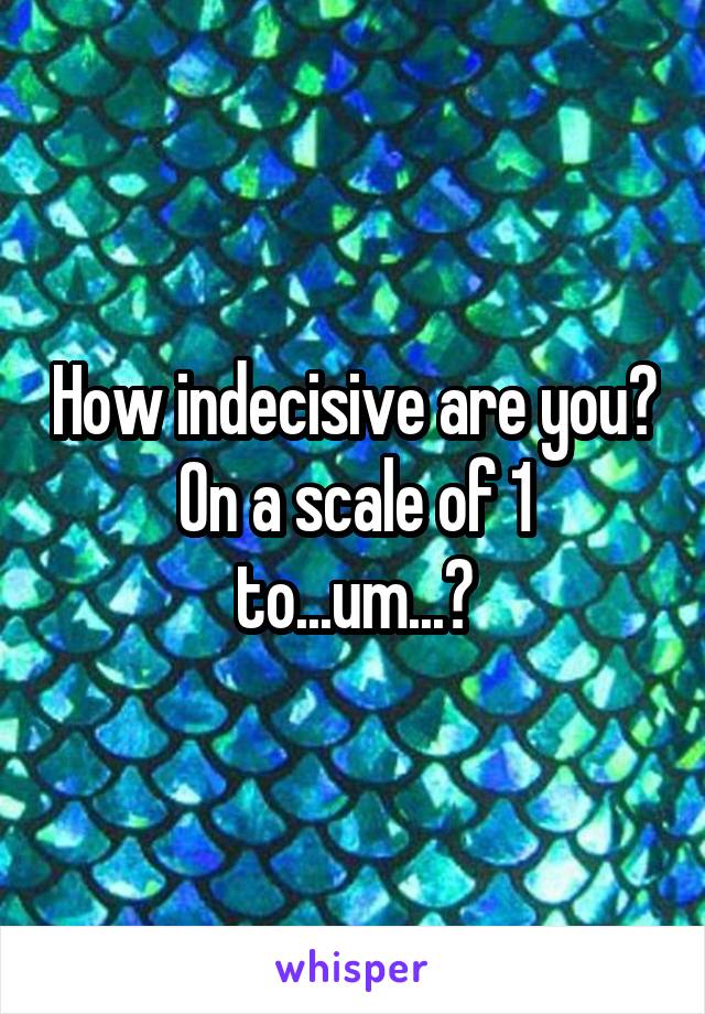 How indecisive are you?
On a scale of 1 to...um...?