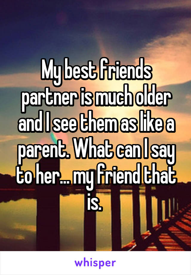 My best friends partner is much older and I see them as like a parent. What can I say to her... my friend that is. 