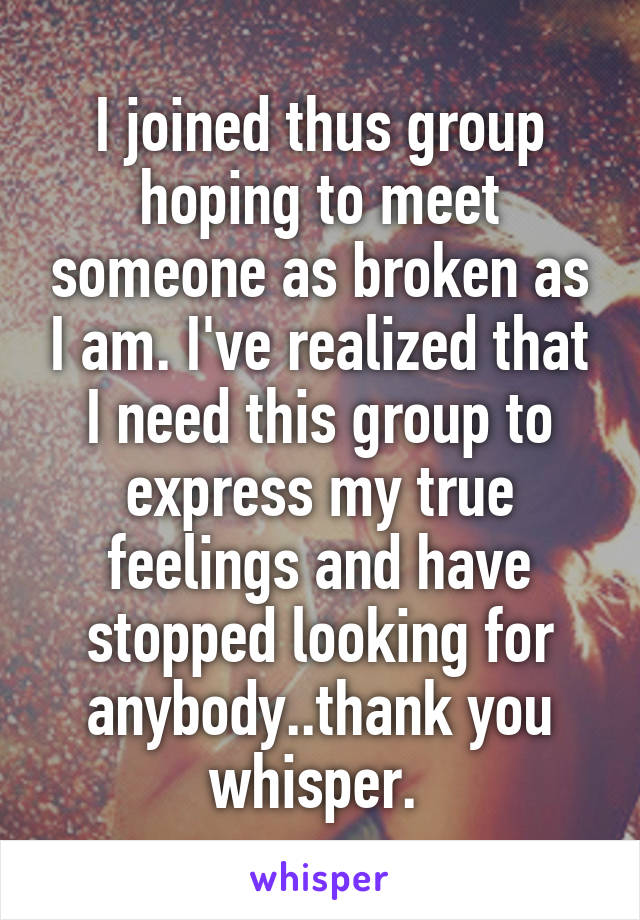 I joined thus group hoping to meet someone as broken as I am. I've realized that I need this group to express my true feelings and have stopped looking for anybody..thank you whisper. 