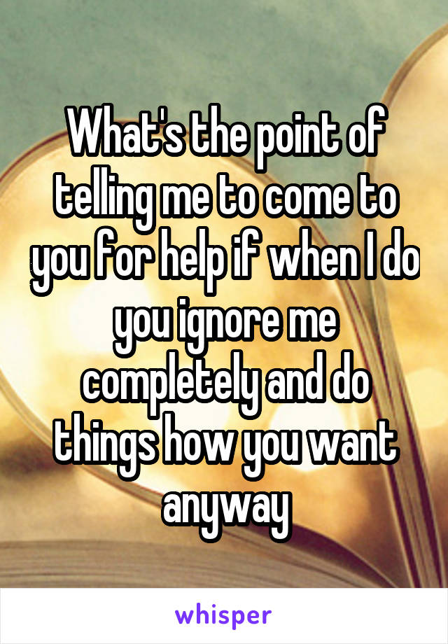 What's the point of telling me to come to you for help if when I do you ignore me completely and do things how you want anyway