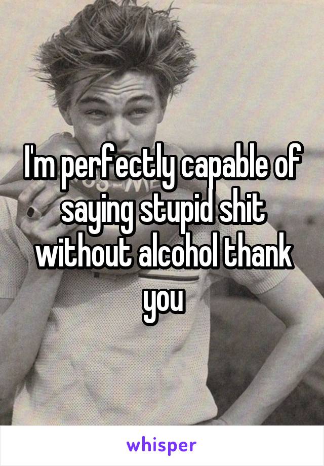 I'm perfectly capable of saying stupid shit without alcohol thank you