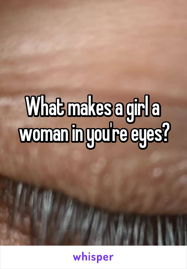 What makes a girl a 
woman in you're eyes?
