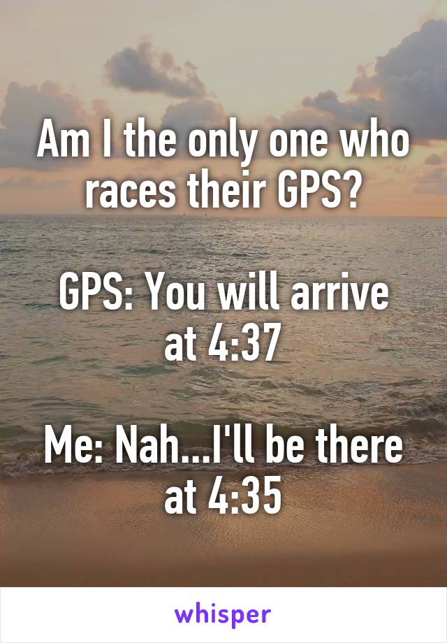 Am I the only one who races their GPS?

GPS: You will arrive at 4:37

Me: Nah...I'll be there at 4:35