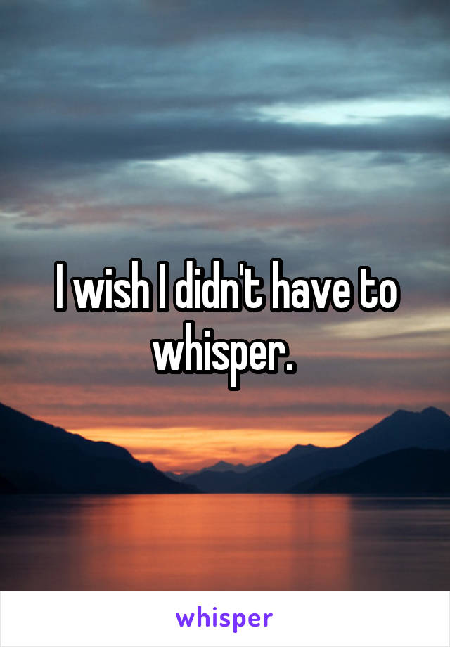 I wish I didn't have to whisper. 