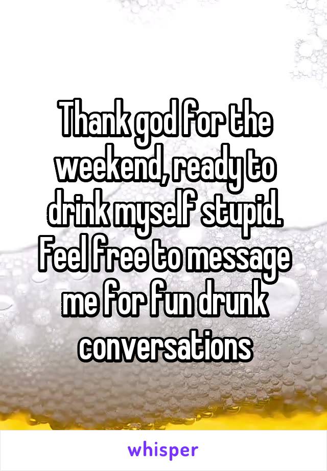 Thank god for the weekend, ready to drink myself stupid. Feel free to message me for fun drunk conversations