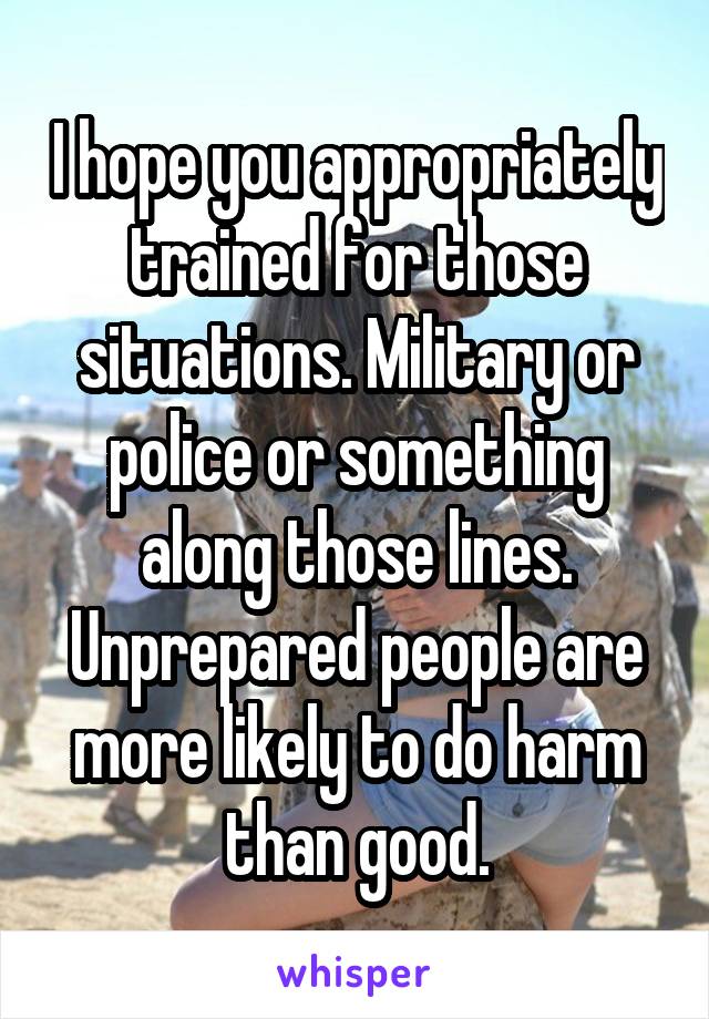 I hope you appropriately trained for those situations. Military or police or something along those lines. Unprepared people are more likely to do harm than good.