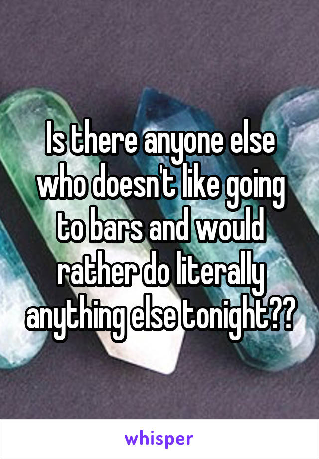 Is there anyone else who doesn't like going to bars and would rather do literally anything else tonight??