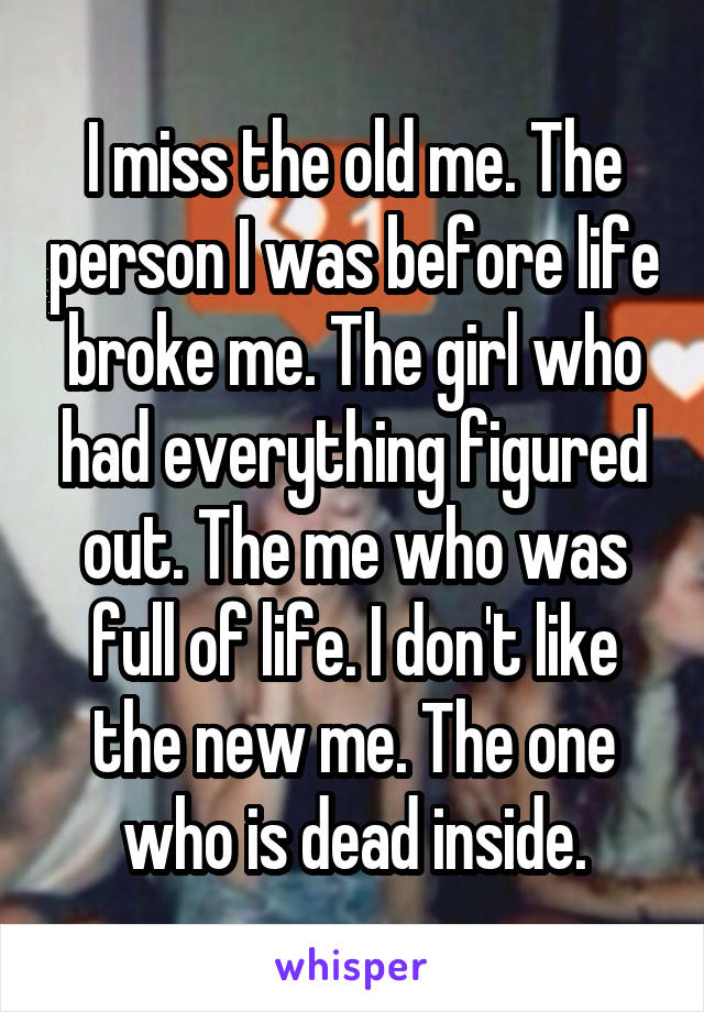 I miss the old me. The person I was before life broke me. The girl who had everything figured out. The me who was full of life. I don't like the new me. The one who is dead inside.