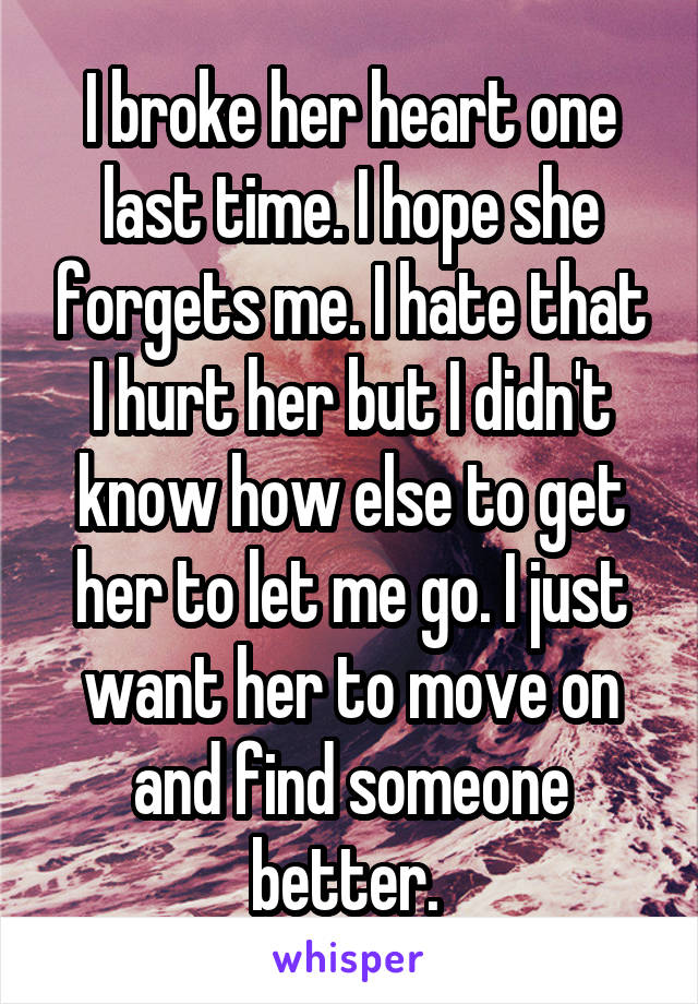 I broke her heart one last time. I hope she forgets me. I hate that I hurt her but I didn't know how else to get her to let me go. I just want her to move on and find someone better. 