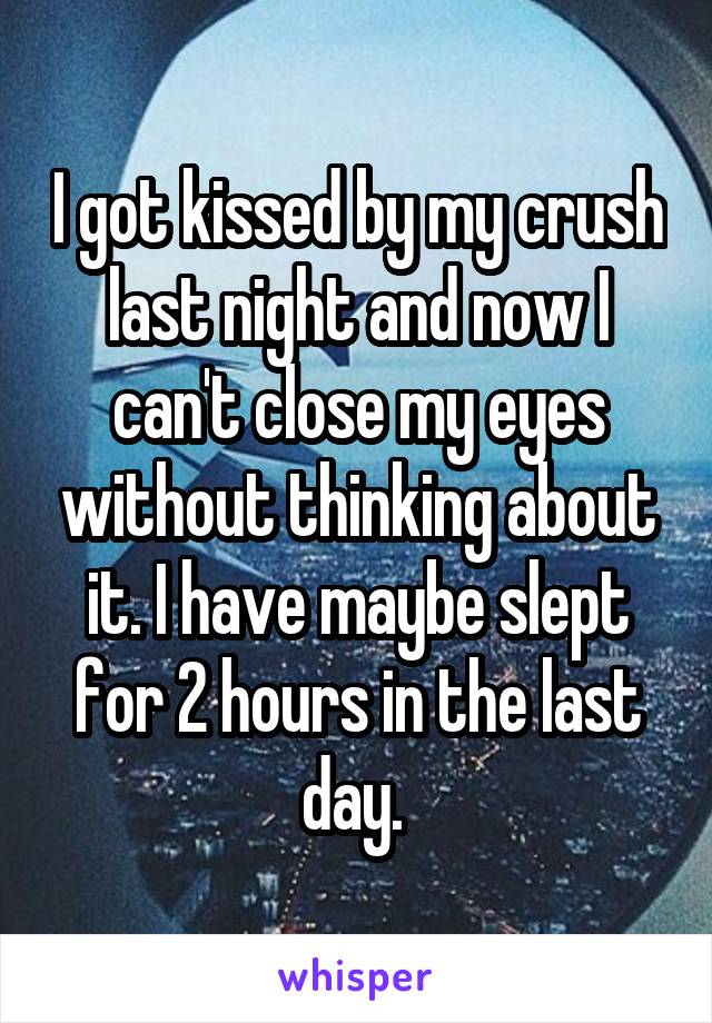 I got kissed by my crush last night and now I can't close my eyes without thinking about it. I have maybe slept for 2 hours in the last day. 