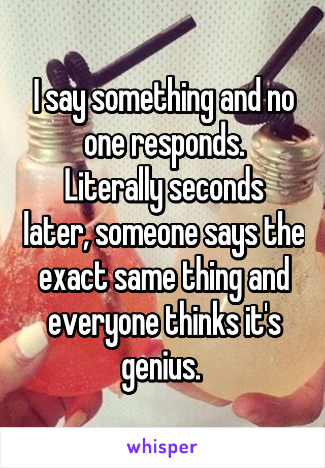 I say something and no one responds.
Literally seconds later, someone says the exact same thing and everyone thinks it's genius. 