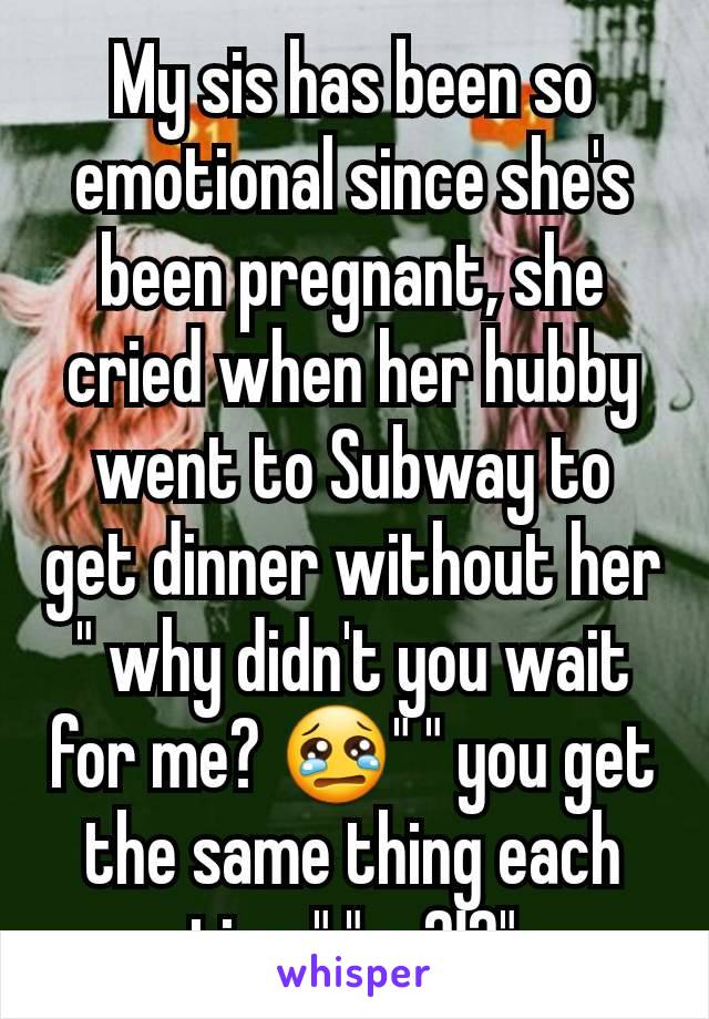 My sis has been so emotional since she's been pregnant, she cried when her hubby went to Subway to get dinner without her " why didn't you wait for me? 😢" " you get the same thing each time" "so?!?"