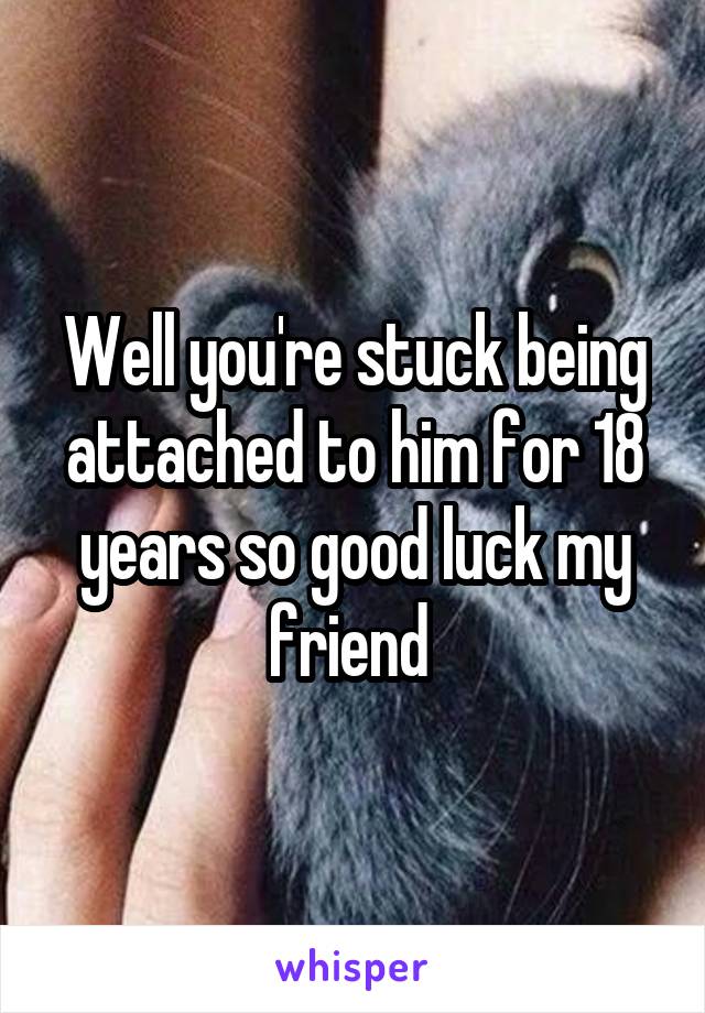 Well you're stuck being attached to him for 18 years so good luck my friend 