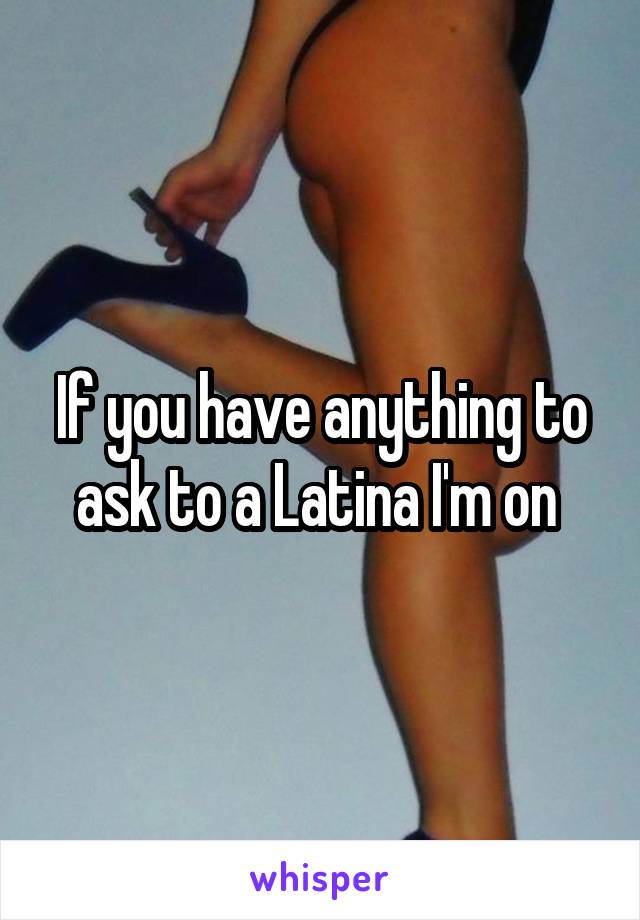 If you have anything to ask to a Latina I'm on 