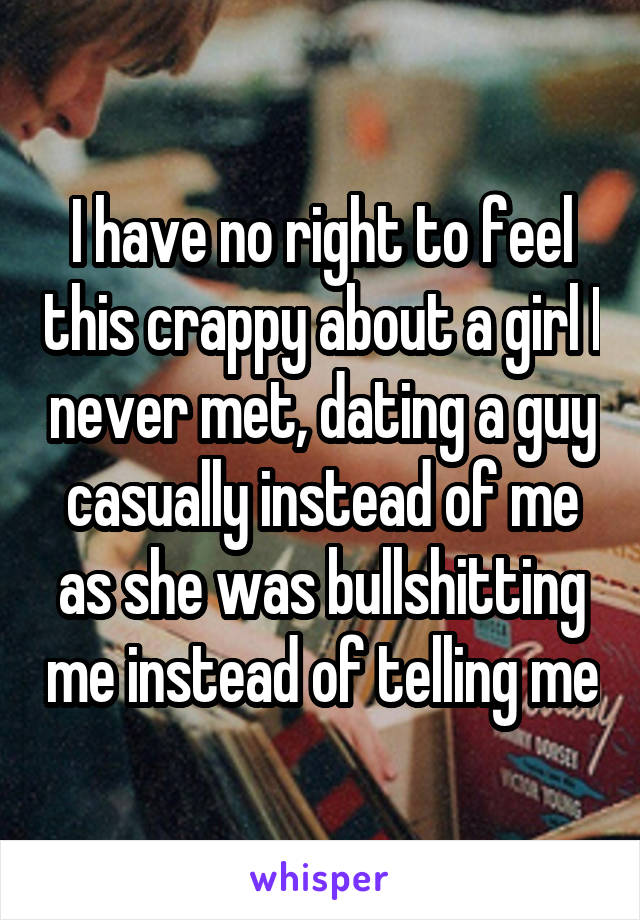 I have no right to feel this crappy about a girl I never met, dating a guy casually instead of me as she was bullshitting me instead of telling me