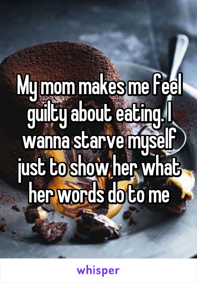 My mom makes me feel guilty about eating. I wanna starve myself just to show her what her words do to me