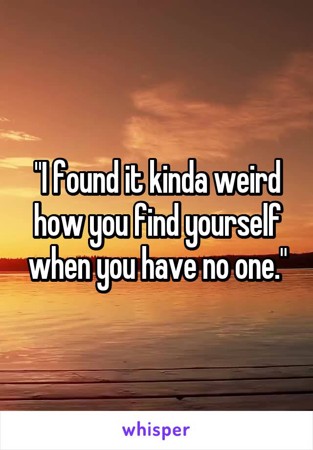 "I found it kinda weird how you find yourself when you have no one."