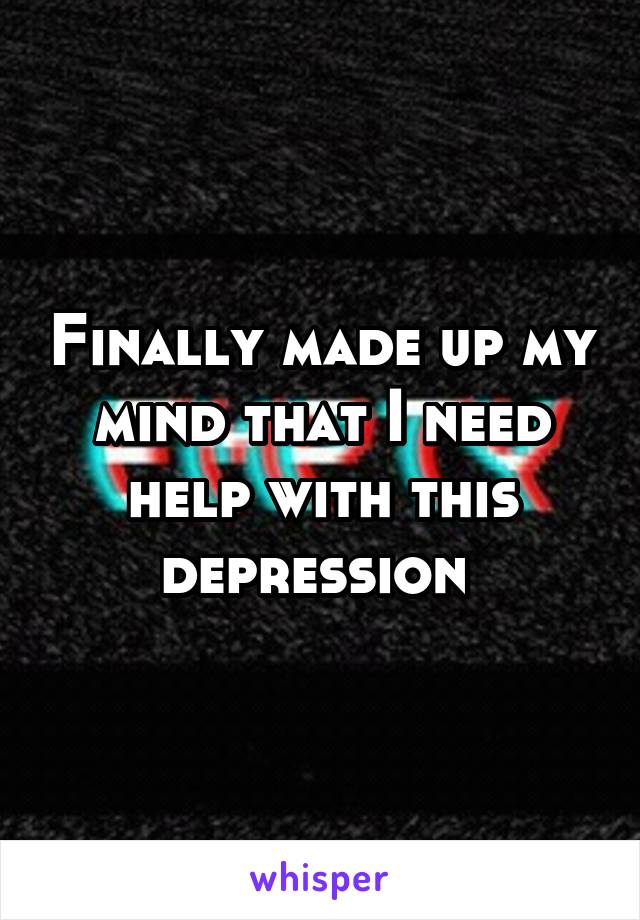 Finally made up my mind that I need help with this depression 