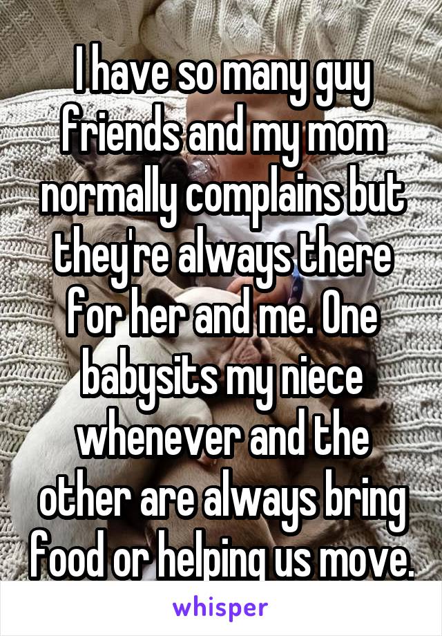 I have so many guy friends and my mom normally complains but they're always there for her and me. One babysits my niece whenever and the other are always bring food or helping us move.