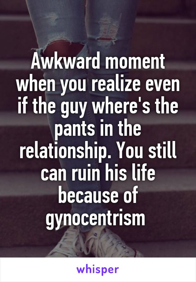 Awkward moment when you realize even if the guy where's the pants in the relationship. You still can ruin his life because of gynocentrism 