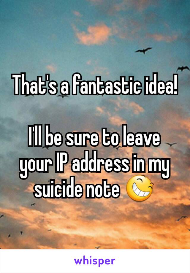 That's a fantastic idea!

I'll be sure to leave your IP address in my suicide note 😆