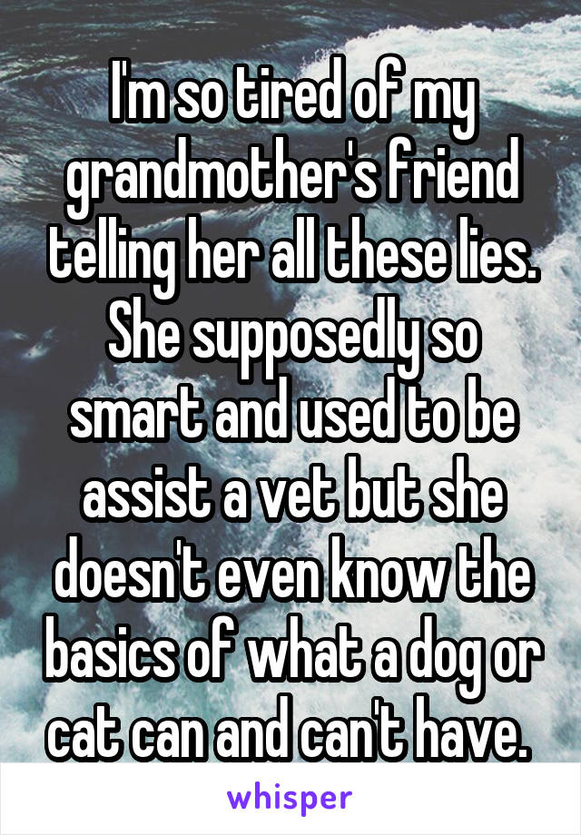 I'm so tired of my grandmother's friend telling her all these lies. She supposedly so smart and used to be assist a vet but she doesn't even know the basics of what a dog or cat can and can't have. 