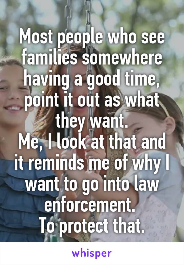 Most people who see families somewhere having a good time, point it out as what they want.
Me, I look at that and it reminds me of why I want to go into law enforcement. 
To protect that.