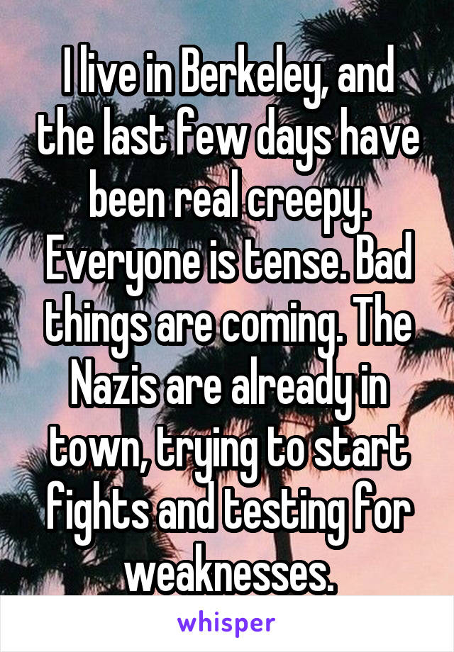 I live in Berkeley, and the last few days have been real creepy. Everyone is tense. Bad things are coming. The Nazis are already in town, trying to start fights and testing for weaknesses.