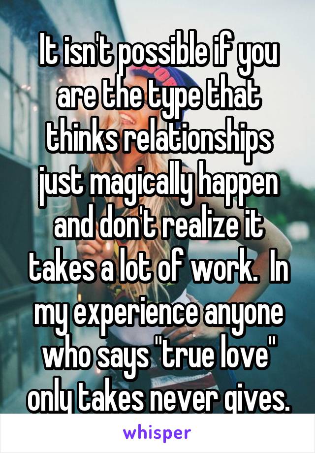 It isn't possible if you are the type that thinks relationships just magically happen and don't realize it takes a lot of work.  In my experience anyone who says "true love" only takes never gives.