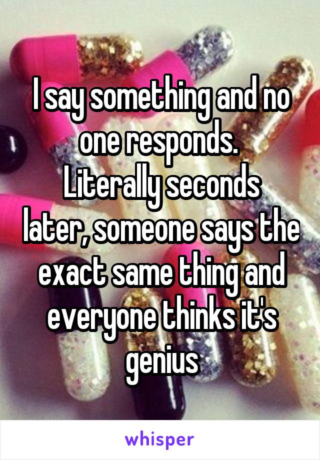 I say something and no one responds. 
Literally seconds later, someone says the exact same thing and everyone thinks it's genius