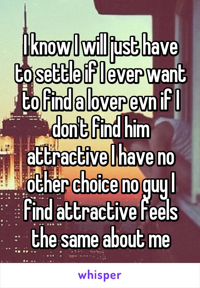 I know I will just have to settle if I ever want to find a lover evn if I don't find him attractive I have no other choice no guy I find attractive feels the same about me