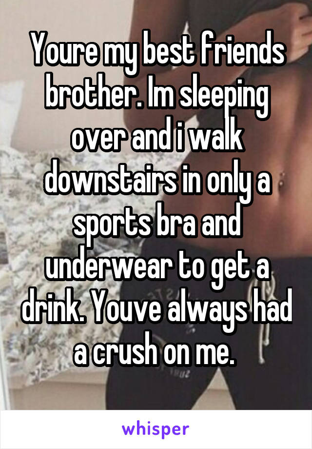 Youre my best friends brother. Im sleeping over and i walk downstairs in only a sports bra and underwear to get a drink. Youve always had a crush on me. 
