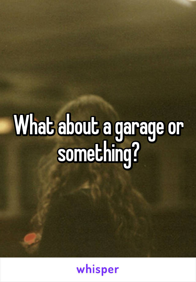 What about a garage or something?