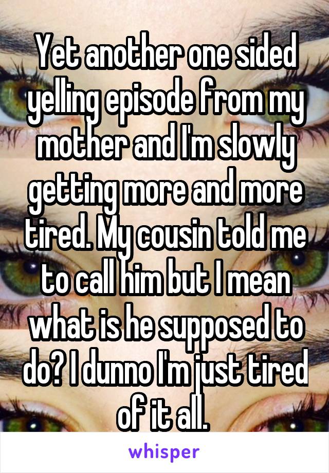 Yet another one sided yelling episode from my mother and I'm slowly getting more and more tired. My cousin told me to call him but I mean what is he supposed to do? I dunno I'm just tired of it all. 