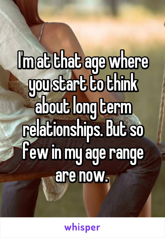 I'm at that age where you start to think about long term relationships. But so few in my age range are now. 